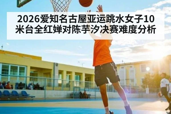 2026爱知名古屋亚运跳水女子10米台全红婵对陈芋汐决赛难度分析