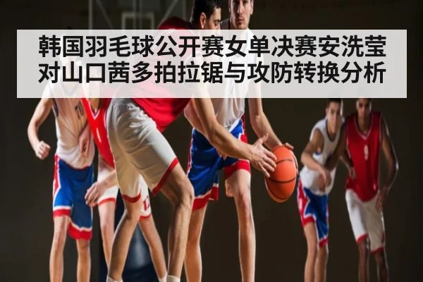 韩国羽毛球公开赛女单决赛安洗莹对山口茜多拍拉锯与攻防转换分析