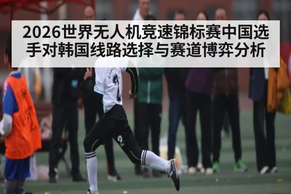 2026世界无人机竞速锦标赛中国选手对韩国线路选择与赛道博弈分析